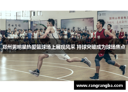 郑州男明星热爱篮球场上展现风采 持球突破成为球场焦点