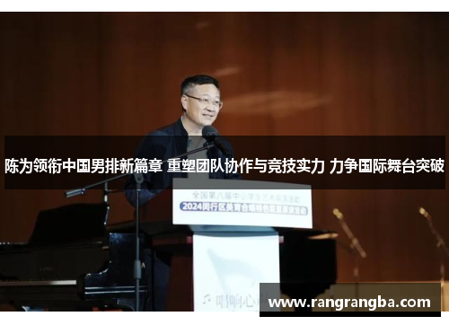 陈为领衔中国男排新篇章 重塑团队协作与竞技实力 力争国际舞台突破