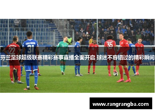 芬兰足球超级联赛精彩赛事直播全面开启 球迷不容错过的精彩瞬间